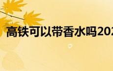 高铁可以带香水吗2024 高铁可以带香水吗 