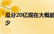 瓜分20亿现在大概能分多少 瓜分15亿能分多少 