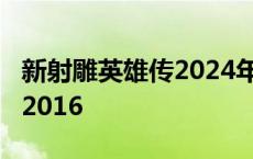 新射雕英雄传2024年播出时间 新射雕英雄传2016 