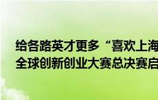 给各路英才更多“喜欢上海的理由”，第四届“海聚英才”全球创新创业大赛总决赛启动