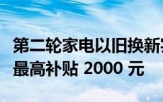 第二轮家电以旧换新实施细则发布，每件商品最高补贴 2000 元