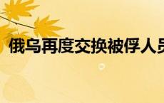 俄乌再度交换被俘人员 各向对方移交115人