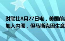 财联社8月27日电，美国前总统特朗普表示，愿意让马斯克加入内阁，但马斯克因生意而分身乏术。