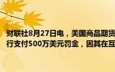 财联社8月27日电，美国商品期货交易委员会（CFTC）要求纽约梅隆银行支付500万美元罚金，因其在互换交易报告及监管方面存在疏漏。