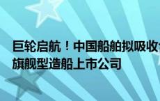 巨轮启航！中国船舶拟吸收合并中国重工，将成世界第一大旗舰型造船上市公司