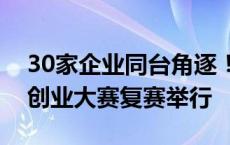 30家企业同台角逐！长沙市中小微企业创新创业大赛复赛举行