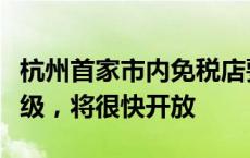 杭州首家市内免税店要来了！店员：正闭店升级，将很快开放