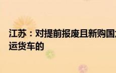 江苏：对提前报废且新购国六排放标准营运货车或新能源营运货车的