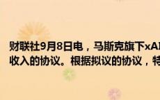 财联社9月8日电，马斯克旗下xAI公司讨论了分享未来特斯拉(TSLA.O)收入的协议。根据拟议的协议，特斯拉将获得xAI模型的授权。