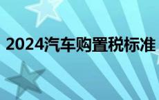 2024汽车购置税标准 汽车购置税标准2013 