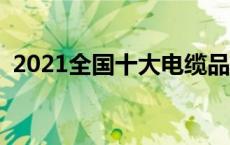 2021全国十大电缆品牌 全国十大电缆品牌 