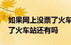 如果网上没票了火车站还会有票吗 网上没票了火车站还有吗 