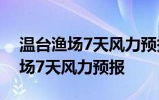 温台渔场7天风力预报全国渔场15天 温台渔场7天风力预报 