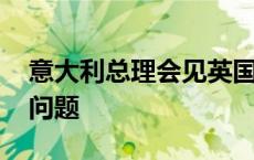 意大利总理会见英国首相 讨论打击非法移民问题