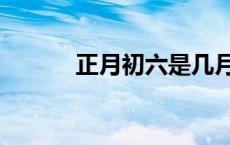 正月初六是几月几号 正月初六 