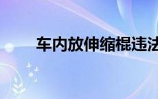 车内放伸缩棍违法吗 伸缩棍违法吗 