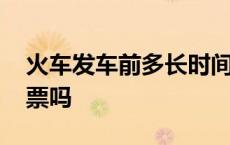 火车发车前多长时间放票 火车发车前还会放票吗 