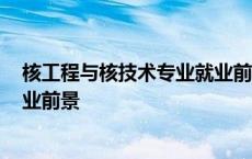 核工程与核技术专业就业前景2023 核工程与核技术专业就业前景 