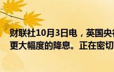 财联社10月3日电，英国央行Bailey称，预计有可能会出现更大幅度的降息。正在密切关注中东事件的动态。