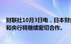 财联社10月3日电，日本财务大臣加藤胜信表示，日本政府和央行将继续密切合作。