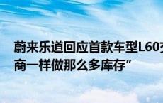 蔚来乐道回应首款车型L60交付产能问题称“不会像其他友商一样做那么多库存”