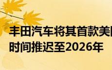 丰田汽车将其首款美国制造电动汽车生产启动时间推迟至2026年