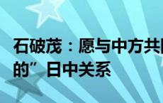 石破茂：愿与中方共同打造“建设性的、稳定的”日中关系