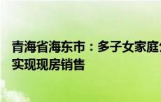 青海省海东市：多子女家庭公积金贷款额提至100万元 逐步实现现房销售