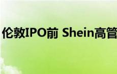 伦敦IPO前 Shein高管据悉将赴美会见投资者