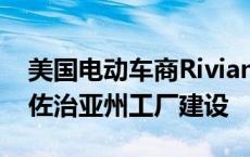 美国电动车商Rivian申请联邦贷款 寻求重启佐治亚州工厂建设