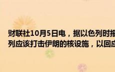 财联社10月5日电，据以色列时报，美国前总统特朗普称，他认为以色列应该打击伊朗的核设施，以回应伊朗最近的导弹袭击。