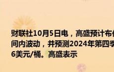 财联社10月5日电，高盛预计布伦特原油的交易价格将在70至85美元区间内波动，并预测2024年第四季度均价为77美元/桶，2025年均价为76美元/桶。高盛表示