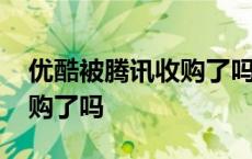 优酷被腾讯收购了吗是真的吗 优酷被腾讯收购了吗 