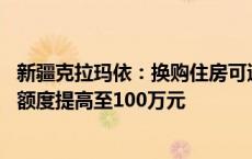 新疆克拉玛依：换购住房可退还个人所得税 公积金最高贷款额度提高至100万元