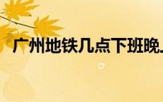 广州地铁几点下班晚上 广州地铁几点下班 