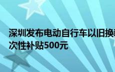 深圳发布电动自行车以旧换新补贴实施指引：符合条件的一次性补贴500元