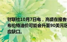 财联社10月7日电，高盛在报告中指出，如果伊朗原油出口受到干扰，布伦特油价可能会升至90美元区间，涨幅取决于OPEC是否能够弥补供应缺口。