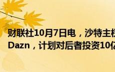 财联社10月7日电，沙特主权财富基金PIF考虑持股体育公司Dazn，计划对后者投资10亿美元、持股10%。