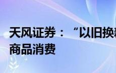 天风证券：“以旧换新”政策或继续支持居民商品消费