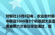 财联社10月8日电，农业农村部：恒丰728D等27个转基因玉米品种、中联豆5046等3个转基因大豆品种，业经第五届国家农作物品种审定委员会第六次会议审定通过，现