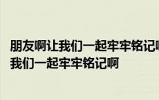 朋友啊让我们一起牢牢铭记啊歌名歌词是什么意思 朋友啊让我们一起牢牢铭记啊 