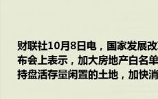 财联社10月8日电，国家发展改革委主任郑栅洁在国新办举行的新闻发布会上表示，加大房地产白名单项目贷款投放的力度，运用专项债等支持盘活存量闲置的土地，加快消化存量