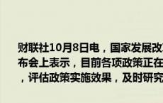 财联社10月8日电，国家发展改革委主任郑栅洁在国新办举行的新闻发布会上表示，目前各项政策正在加快推进，下一步将密切跟踪形势变化，评估政策实施效果，及时研究新的增