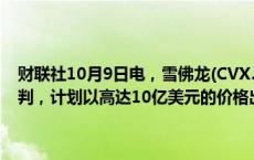 财联社10月9日电，雪佛龙(CVX.N)正与东京瓦斯(Tokyo Gas)进行谈判，计划以高达10亿美元的价格出售其在得克萨斯州的天然气资产。