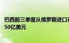 巴西前三季度从俄罗斯进口石油产品同比增加60% 首次超过50亿美元