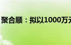 聚合顺：拟以1000万元至2000万元回购股份