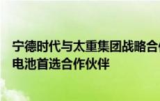 宁德时代与太重集团战略合作：作为后者工程机械领域动力电池首选合作伙伴