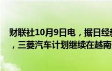 财联社10月9日电，据日经新闻引用三菱汽车CEO的消息称，三菱汽车计划继续在越南生产。