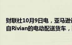 财联社10月9日电，亚马逊计划到2025年初部署1,000辆来自Rivian的电动配送货车，配备视觉辅助包裹取件系统。