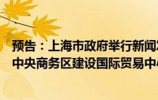 预告：上海市政府举行新闻发布会介绍《关于支持虹桥国际中央商务区建设国际贸易中心新平台的若干措施》